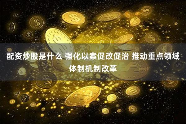 配资炒股是什么 强化以案促改促治 推动重点领域体制机制改革