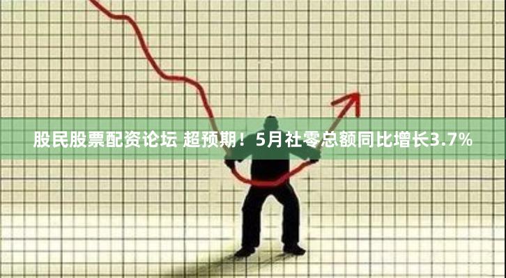 股民股票配资论坛 超预期！5月社零总额同比增长3.7%