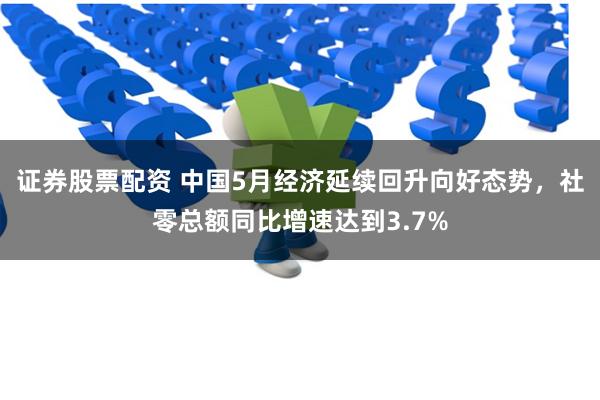 证券股票配资 中国5月经济延续回升向好态势，社零总额同比增速达到3.7%