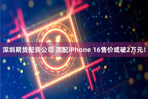 深圳期货配资公司 顶配iPhone 16售价或破2万元！