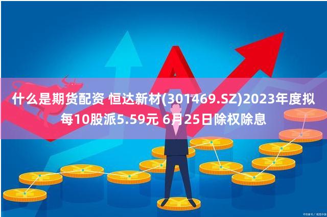 什么是期货配资 恒达新材(301469.SZ)2023年度拟每10股派5.59元 6月25日除权除息