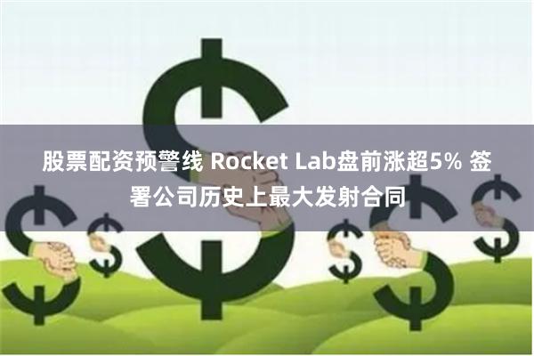 股票配资预警线 Rocket Lab盘前涨超5% 签署公司历史上最大发射合同