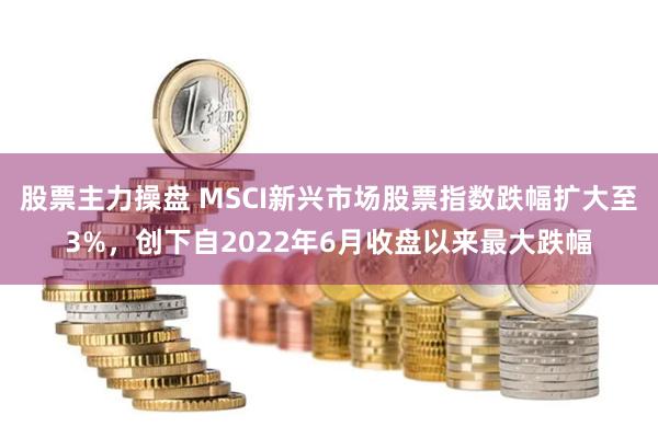 股票主力操盘 MSCI新兴市场股票指数跌幅扩大至3%，创下自2022年6月收盘以来最大跌幅