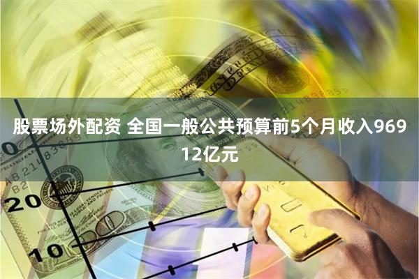 股票场外配资 全国一般公共预算前5个月收入96912亿元