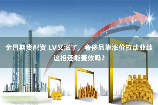 金昌期货配资 LV又涨了，奢侈品靠涨价拉动业绩这招还能奏效吗？