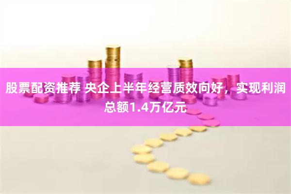 股票配资推荐 央企上半年经营质效向好，实现利润总额1.4万亿元