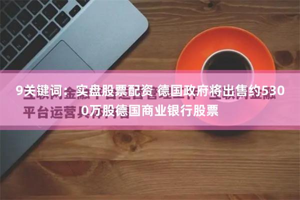 9关键词：实盘股票配资 德国政府将出售约5300万股德国商业银行股票