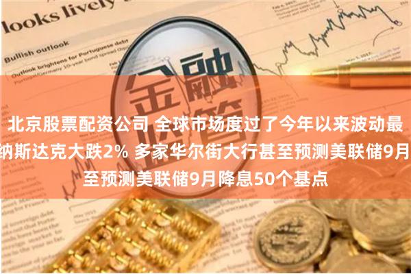 北京股票配资公司 全球市场度过了今年以来波动最剧烈的一周：纳斯达克大跌2% 多家华尔街大行甚至预测美联储9月降息50个基点