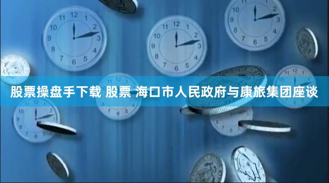 股票操盘手下载 股票 海口市人民政府与康旅集团座谈