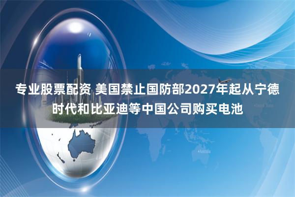 专业股票配资 美国禁止国防部2027年起从宁德时代和比亚迪等中国公司购买电池