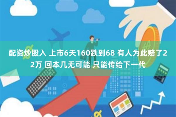 配资炒股入 上市6天160跌到68 有人为此赔了22万 回本几无可能 只能传给下一代