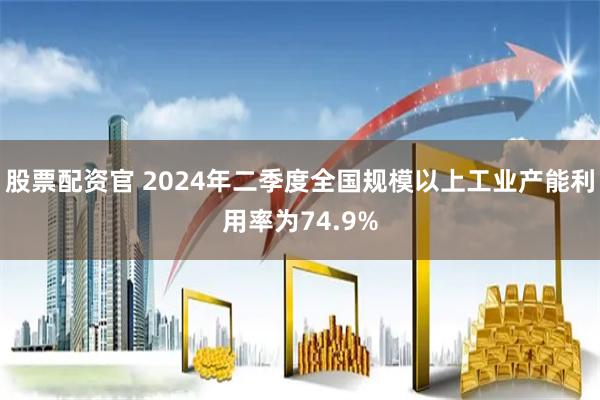 股票配资官 2024年二季度全国规模以上工业产能利用率为74.9%