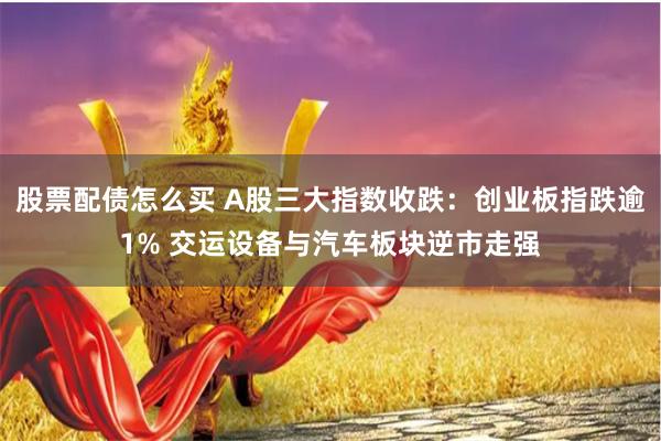 股票配债怎么买 A股三大指数收跌：创业板指跌逾1% 交运设备与汽车板块逆市走强