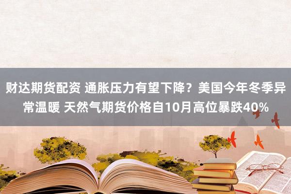 财达期货配资 通胀压力有望下降？美国今年冬季异常温暖 天然气期货价格自10月高位暴跌40%