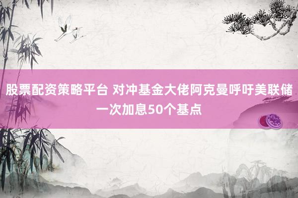 股票配资策略平台 对冲基金大佬阿克曼呼吁美联储一次加息50个基点