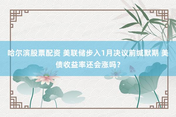 哈尔滨股票配资 美联储步入1月决议前缄默期 美债收益率还会涨吗？