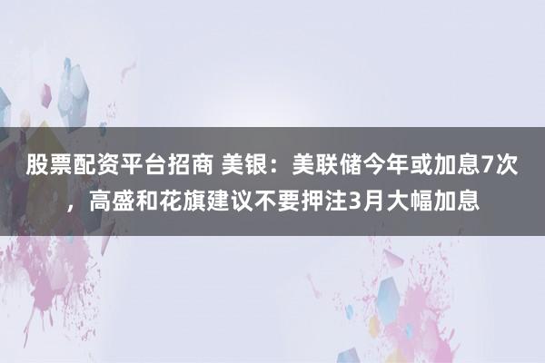 股票配资平台招商 美银：美联储今年或加息7次，高盛和花旗建议不要押注3月大幅加息