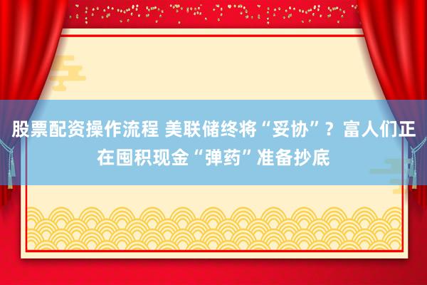 股票配资操作流程 美联储终将“妥协”？富人们正在囤积现金“弹药”准备抄底