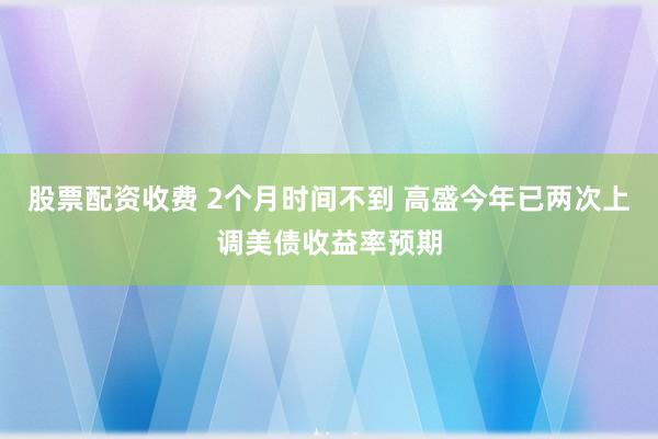 股票配资收费 2个月时间不到 高盛今年已两次上调美债收益率预期