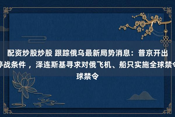 配资炒股炒股 跟踪俄乌最新局势消息：普京开出停战条件 ，泽连斯基寻求对俄飞机、船只实施全球禁令