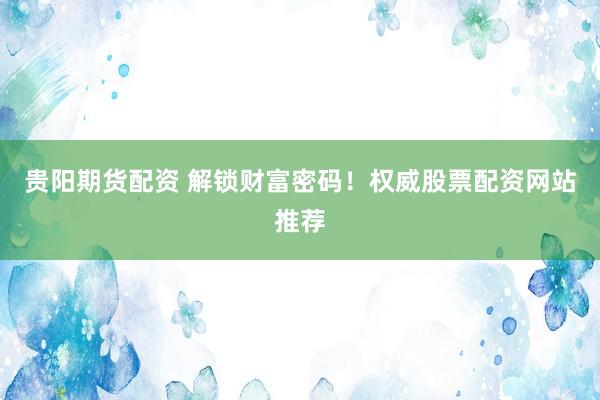 贵阳期货配资 解锁财富密码！权威股票配资网站推荐