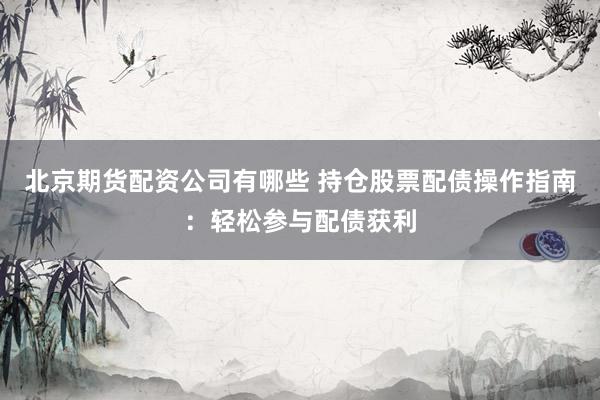 北京期货配资公司有哪些 持仓股票配债操作指南：轻松参与配债获利