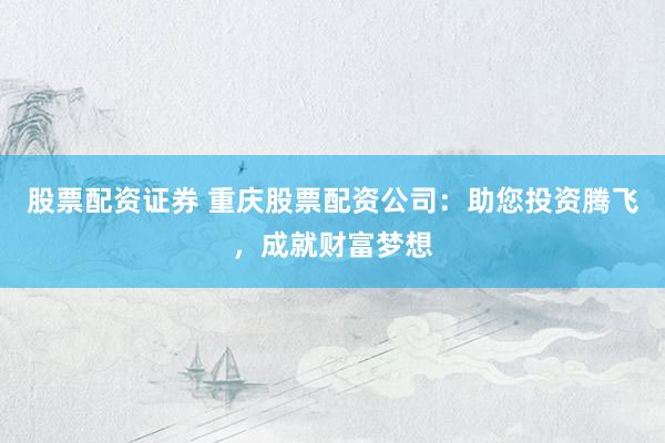 股票配资证券 重庆股票配资公司：助您投资腾飞，成就财富梦想