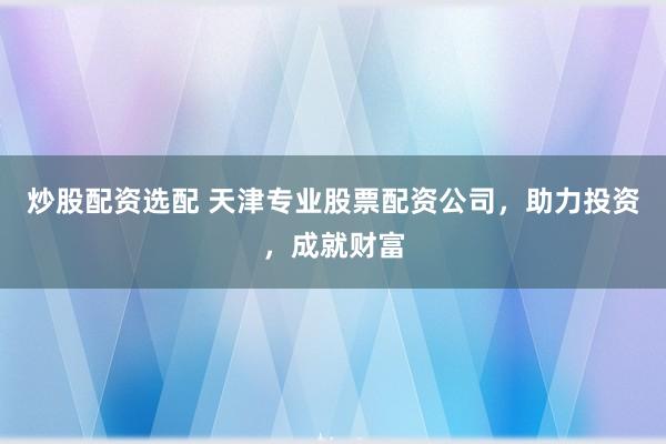 炒股配资选配 天津专业股票配资公司，助力投资，成就财富