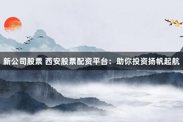 新公司股票 西安股票配资平台：助你投资扬帆起航