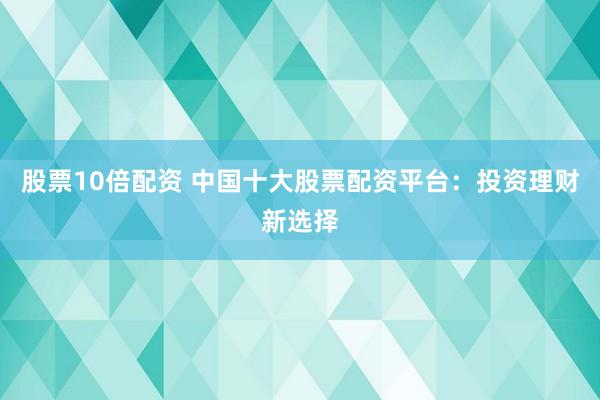 股票10倍配资 中国十大股票配资平台：投资理财新选择