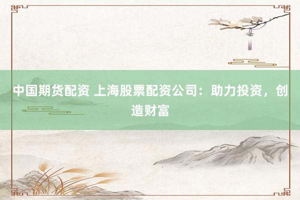 中国期货配资 上海股票配资公司：助力投资，创造财富