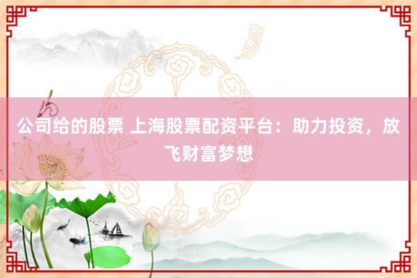 公司给的股票 上海股票配资平台：助力投资，放飞财富梦想