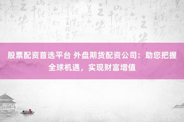 股票配资首选平台 外盘期货配资公司：助您把握全球机遇，实现财富增值