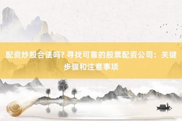 配资炒股合法吗? 寻找可靠的股票配资公司：关键步骤和注意事项