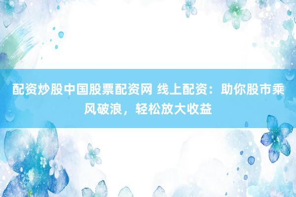 配资炒股中国股票配资网 线上配资：助你股市乘风破浪，轻松放大收益