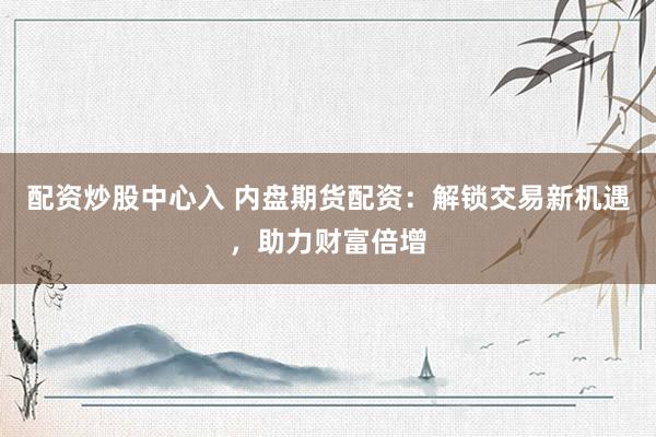 配资炒股中心入 内盘期货配资：解锁交易新机遇，助力财富倍增