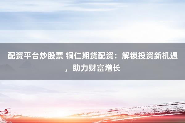 配资平台炒股票 铜仁期货配资：解锁投资新机遇，助力财富增长