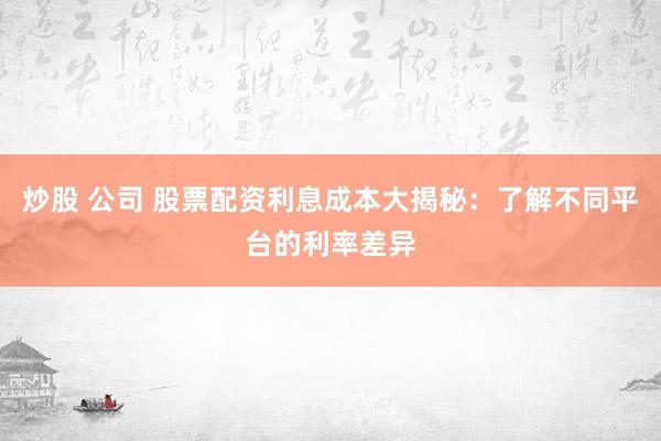 炒股 公司 股票配资利息成本大揭秘：了解不同平台的利率差异
