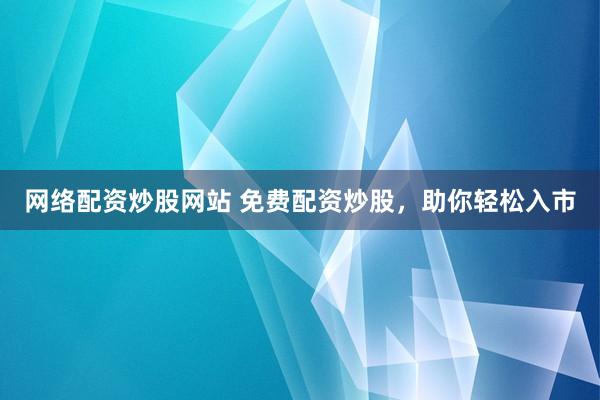 网络配资炒股网站 免费配资炒股，助你轻松入市