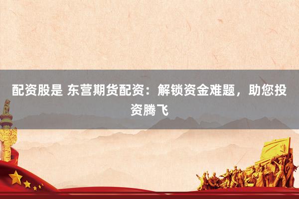 配资股是 东营期货配资：解锁资金难题，助您投资腾飞