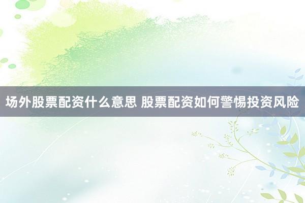 场外股票配资什么意思 股票配资如何警惕投资风险