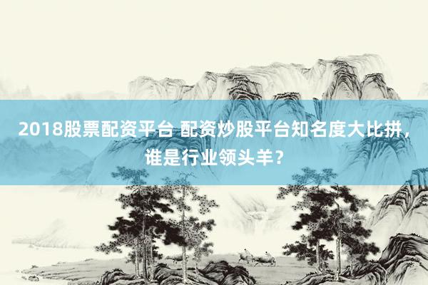 2018股票配资平台 配资炒股平台知名度大比拼，谁是行业领头羊？