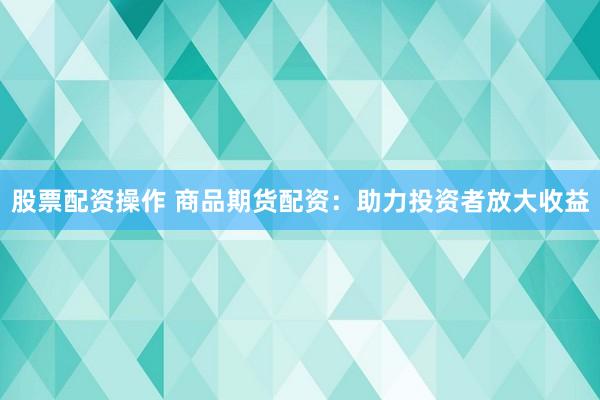股票配资操作 商品期货配资：助力投资者放大收益