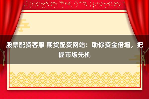 股票配资客服 期货配资网站：助你资金倍增，把握市场先机