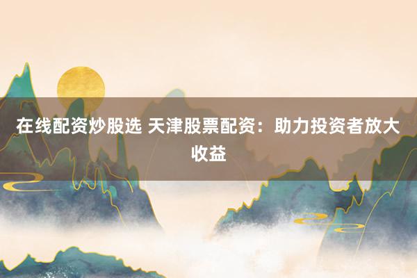 在线配资炒股选 天津股票配资：助力投资者放大收益