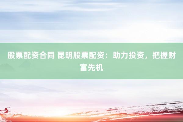 股票配资合同 昆明股票配资：助力投资，把握财富先机