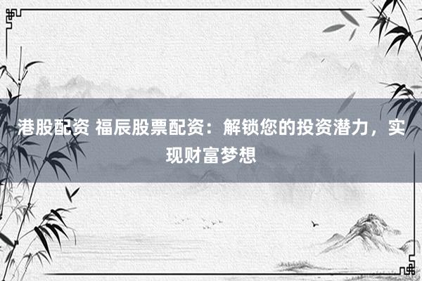 港股配资 福辰股票配资：解锁您的投资潜力，实现财富梦想