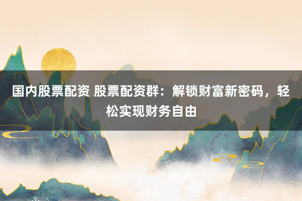 国内股票配资 股票配资群：解锁财富新密码，轻松实现财务自由