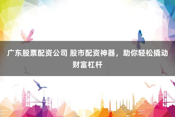 广东股票配资公司 股市配资神器，助你轻松撬动财富杠杆