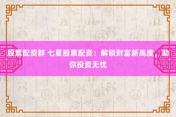股票配资群 七星股票配资：解锁财富新高度，助你投资无忧